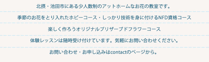 北摂、池田市にある少人数制のアットホームなお花の教室です。季節のお花をとり入れたホビーコース・しっかり技術を身に付けるNFD資格コース・ 楽しく作ろうオリジナルプリザーブドフラワーコース。体験レッスンは随時受け付けています。気軽にお問い合わせください。お問い合わせ・お申し込みはcontactのページから。
